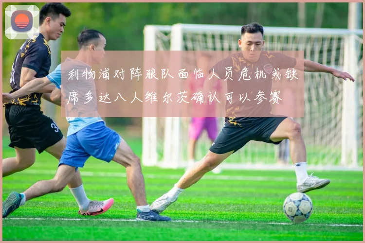 利物浦对阵狼队面临人员危机或缺席多达八人维尔茨确认可以参赛