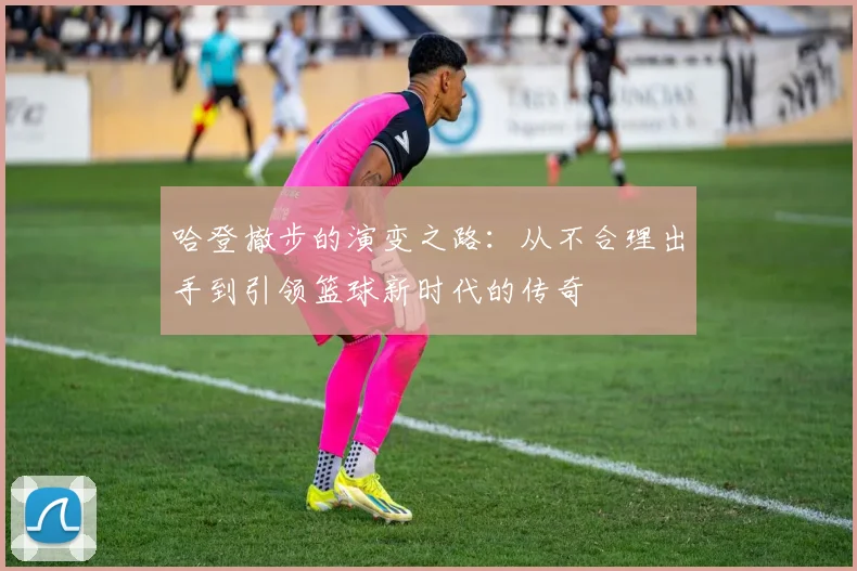 哈登撤步的演变之路：从不合理出手到引领篮球新时代的传奇