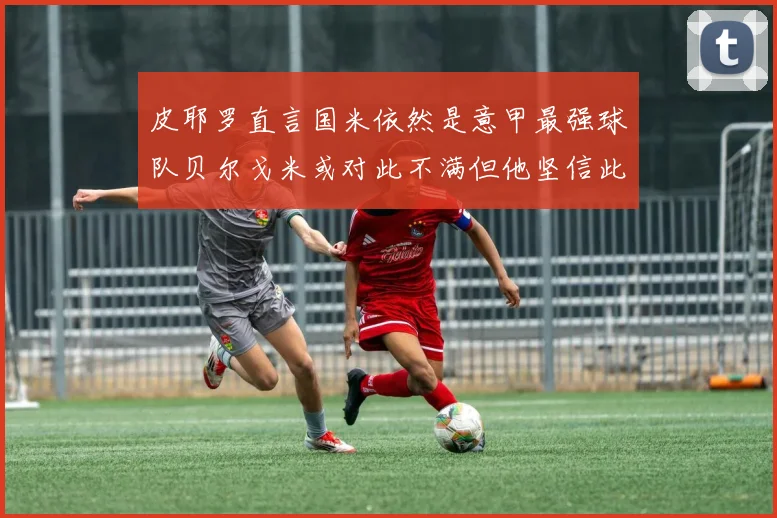 皮耶罗直言国米依然是意甲最强球队贝尔戈米或对此不满但他坚信此言
