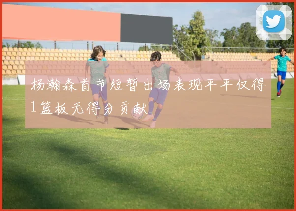 杨瀚森首节短暂出场表现平平仅得1篮板无得分贡献