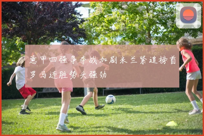意甲四强争夺战加剧米兰紧追榜首罗马连胜势头强劲
