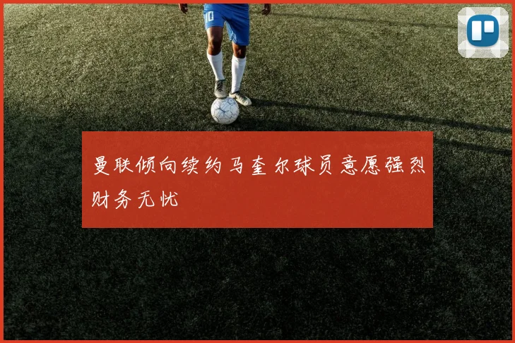 曼联倾向续约马奎尔球员意愿强烈财务无忧