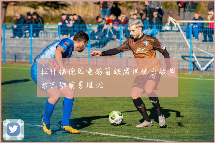 拉什福德因重感冒缺席训练出战毕尔巴鄂前景堪忧