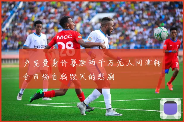 卢克曼身价暴跌两千万无人问津转会市场自我毁灭的悲剧