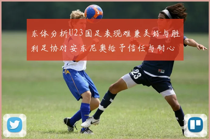 东体分析U23国足表现难兼美好与胜利足协对安东尼奥给予信任与耐心