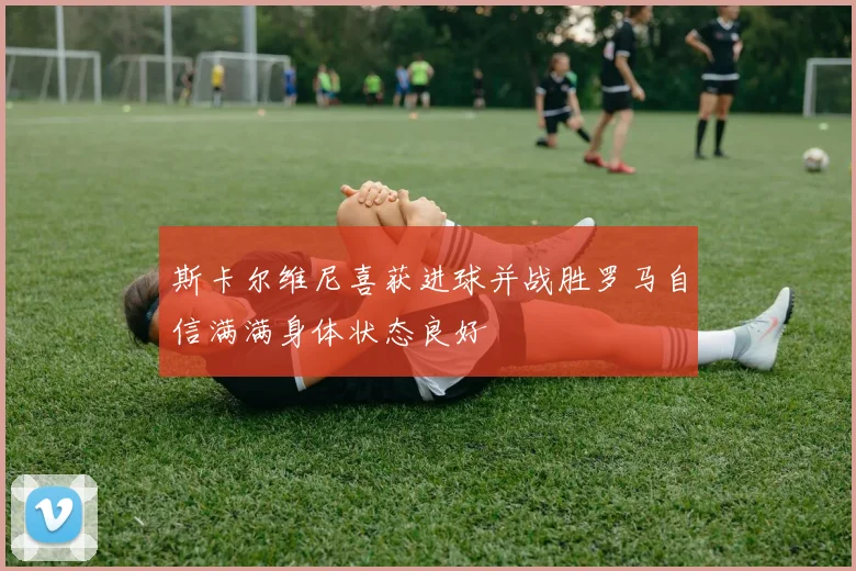 斯卡尔维尼喜获进球并战胜罗马自信满满身体状态良好