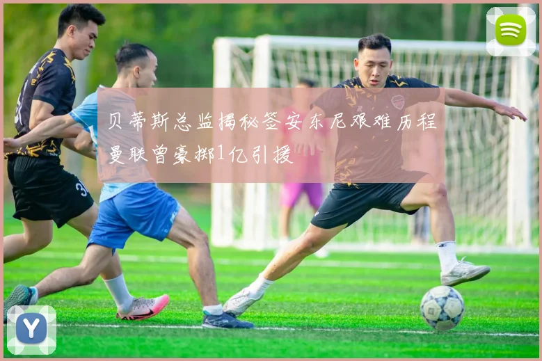 贝蒂斯总监揭秘签安东尼艰难历程曼联曾豪掷1亿引援