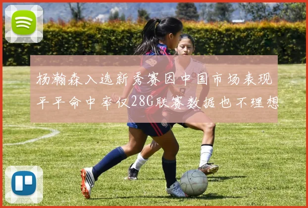 杨瀚森入选新秀赛因中国市场表现平平命中率仅28G联赛数据也不理想