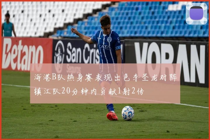 海港B队热身赛表现出色李圣龙对阵镇江队20分钟内贡献1射2传