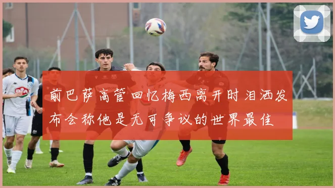 前巴萨高管回忆梅西离开时泪洒发布会称他是无可争议的世界最佳