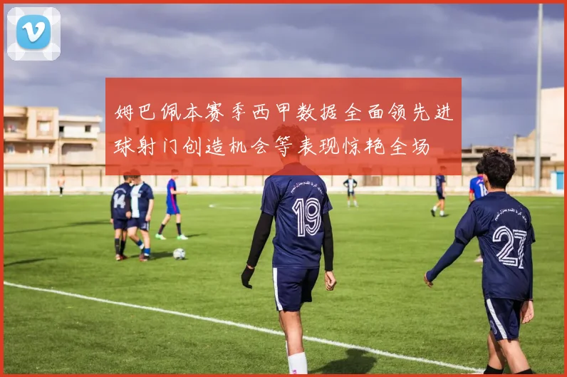 姆巴佩本赛季西甲数据全面领先进球射门创造机会等表现惊艳全场