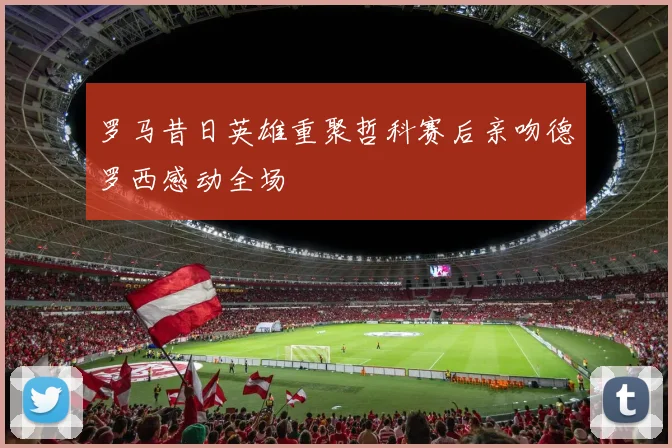 罗马昔日英雄重聚哲科赛后亲吻德罗西感动全场