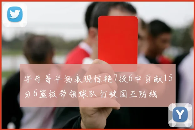 字母哥半场表现惊艳7投6中贡献15分6篮板带领球队打破国王防线
