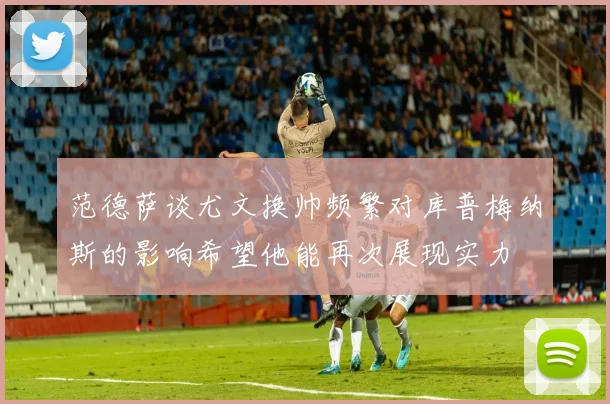 范德萨谈尤文换帅频繁对库普梅纳斯的影响希望他能再次展现实力