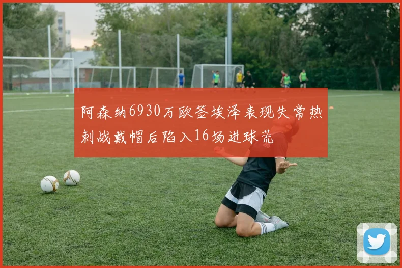 阿森纳6930万欧签埃泽表现失常热刺战戴帽后陷入16场进球荒
