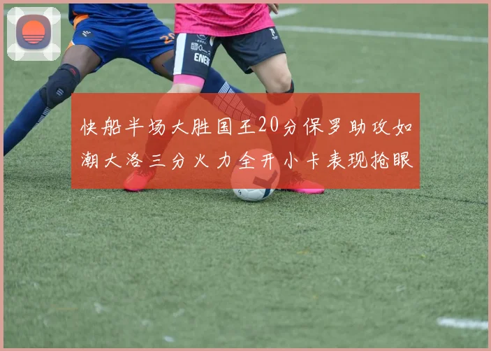 快船半场大胜国王20分保罗助攻如潮大洛三分火力全开小卡表现抢眼
