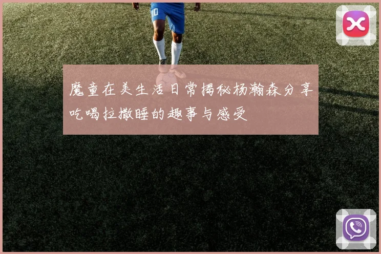 魔童在美生活日常揭秘杨瀚森分享吃喝拉撒睡的趣事与感受