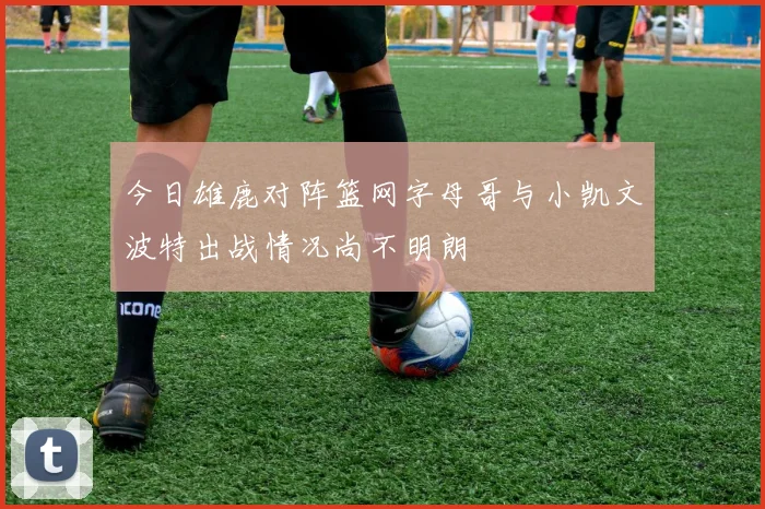 今日雄鹿对阵篮网字母哥与小凯文波特出战情况尚不明朗