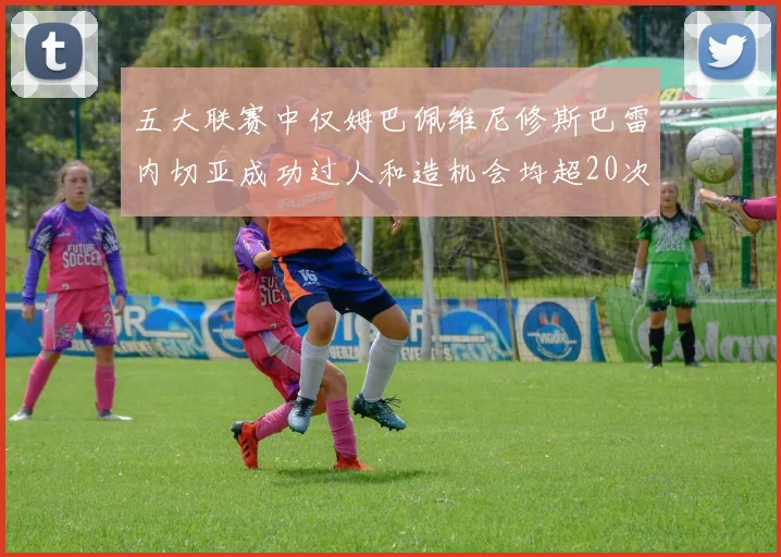 五大联赛中仅姆巴佩维尼修斯巴雷内切亚成功过人和造机会均超20次的传奇表现