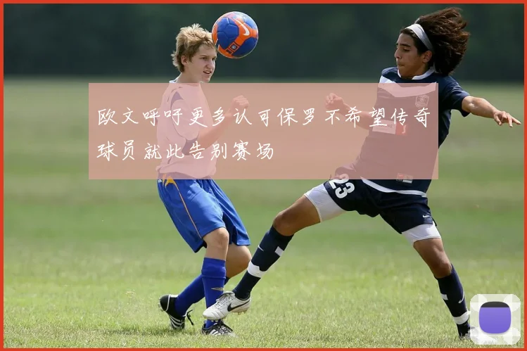 欧文呼吁更多认可保罗不希望传奇球员就此告别赛场