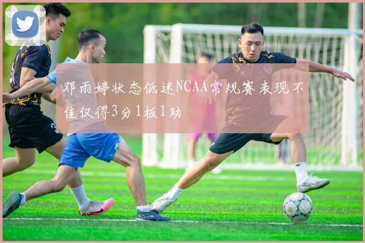 邓雨婷状态低迷NCAA常规赛表现不佳仅得3分1板1助