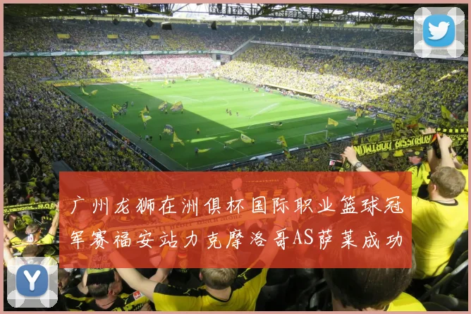 广州龙狮在洲俱杯国际职业篮球冠军赛福安站力克摩洛哥AS萨莱成功晋级
