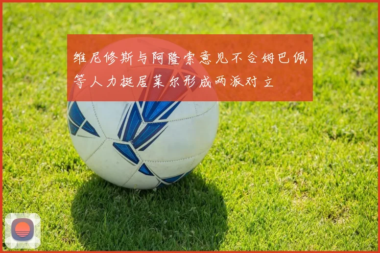 维尼修斯与阿隆索意见不合姆巴佩等人力挺居莱尔形成两派对立