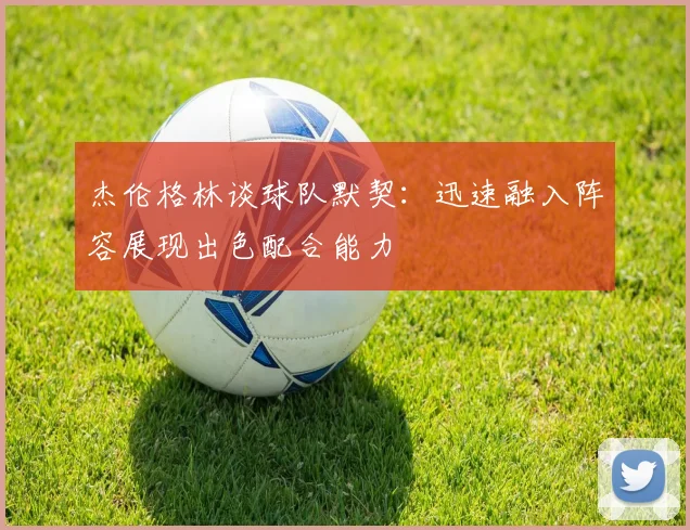 杰伦格林谈球队默契：迅速融入阵容展现出色配合能力