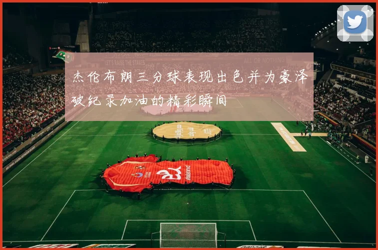 杰伦布朗三分球表现出色并为豪泽破纪录加油的精彩瞬间
