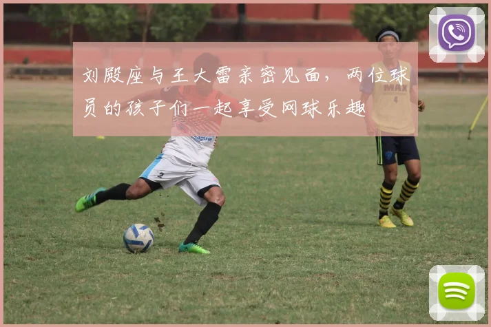 刘殿座与王大雷亲密见面，两位球员的孩子们一起享受网球乐趣