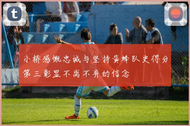 小桥感慨忠诚与坚持黄蜂队史得分第三彰显不离不弃的信念