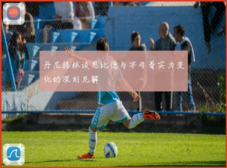 丹尼格林谈恩比德与字母哥实力变化的深刻见解