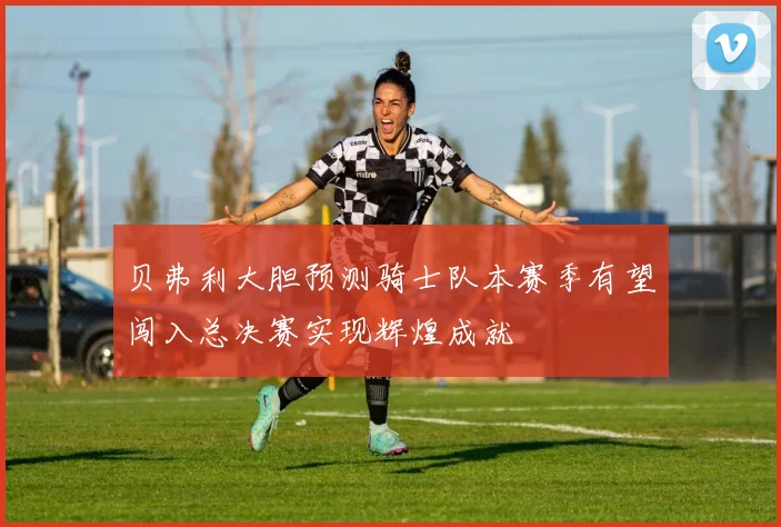 贝弗利大胆预测骑士队本赛季有望闯入总决赛实现辉煌成就