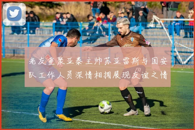 老友重聚亚泰主帅苏亚雷斯与国安队工作人员深情相拥展现友谊之情