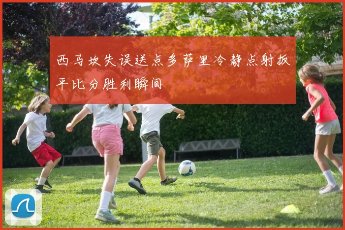 西马坎失误送点多萨里冷静点射扳平比分胜利瞬间