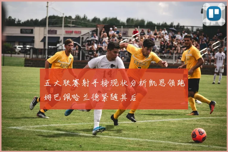 五大联赛射手榜现状分析凯恩领跑姆巴佩哈兰德紧随其后