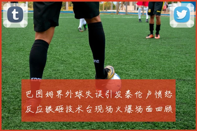 巴图姆界外球失误引发泰伦卢愤怒反应狠砸技术台现场火爆场面回顾