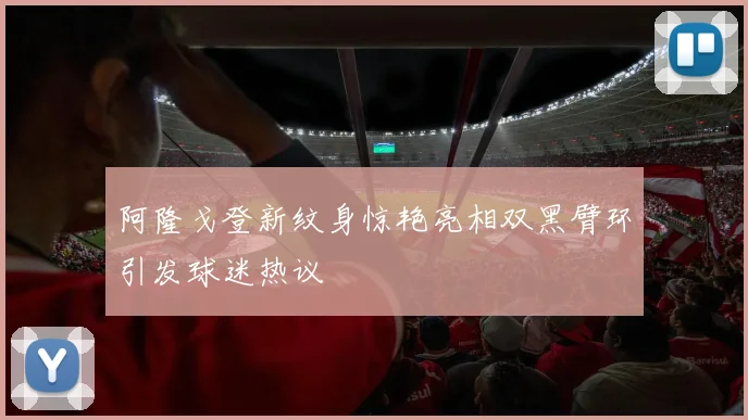 阿隆戈登新纹身惊艳亮相双黑臂环引发球迷热议