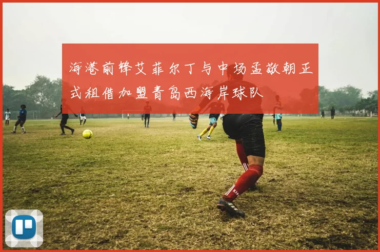 海港前锋艾菲尔丁与中场孟敬朝正式租借加盟青岛西海岸球队