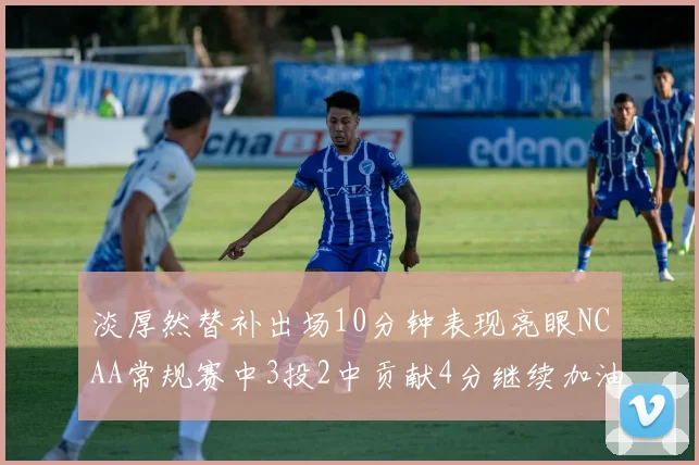 淡厚然替补出场10分钟表现亮眼NCAA常规赛中3投2中贡献4分继续加油